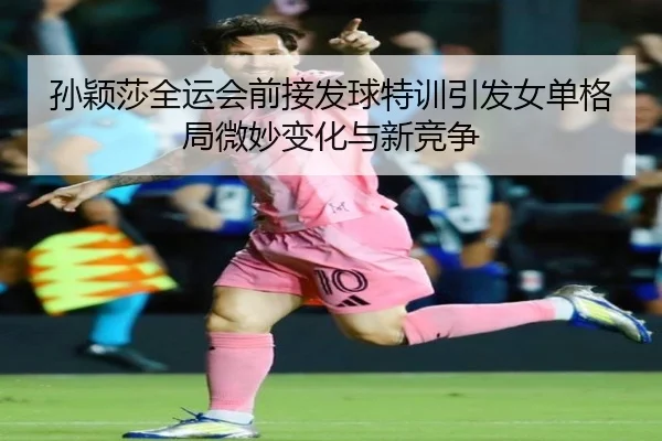 孙颖莎全运会前接发球特训引发女单格局微妙变化与新竞争